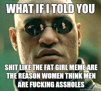 What if I told you Shit like the fat girl meme are the reason women think men are fucking assholes  What if I told you