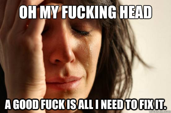 oh my fucking head a good fuck is all i need to fix it.  First World Problems