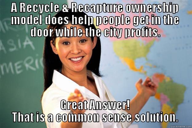 A RECYCLE & RECAPTURE OWNERSHIP MODEL DOES HELP PEOPLE GET IN THE DOOR WHILE THE CITY PROFITS. GREAT ANSWER! THAT IS A COMMON SENSE SOLUTION. Unhelpful High School Teacher