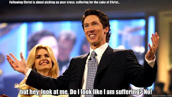 Following Christ is about picking up your cross; suffering for the sake of Christ...   but hey, look at me. Do I look like I am suffering? No! - Following Christ is about picking up your cross; suffering for the sake of Christ...   but hey, look at me. Do I look like I am suffering? No!  Joel Osteen