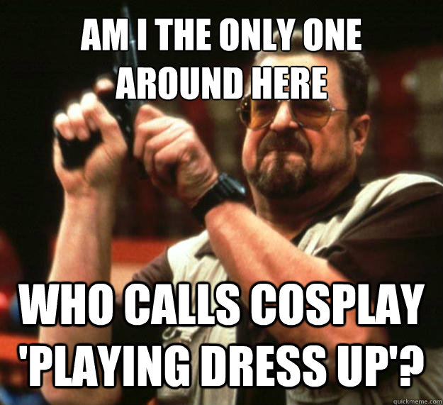 AM I THE ONLY ONE 
AROUND HERE WHO CALLS COSPLAY 'PLAYING DRESS UP'?  Angry Walter