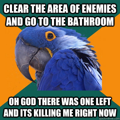 clear the area of enemies and go to the bathroom oh god there was one left and its killing me right now  Paranoid Parrot