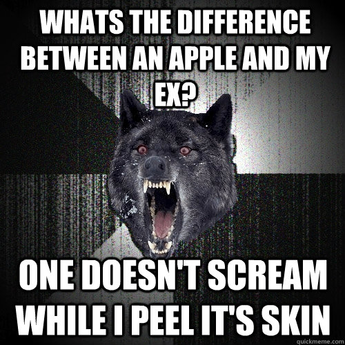 Whats the difference between an apple and my ex? one doesn't scream while i peel it's skin  Insanity Wolf
