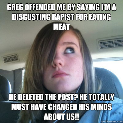 Greg offended me by saying I'm a disgusting rapist for eating meat he deleted the post? He totally must have changed his minds about us!! - Greg offended me by saying I'm a disgusting rapist for eating meat he deleted the post? He totally must have changed his minds about us!!  Hypocritical Onision Fangirl