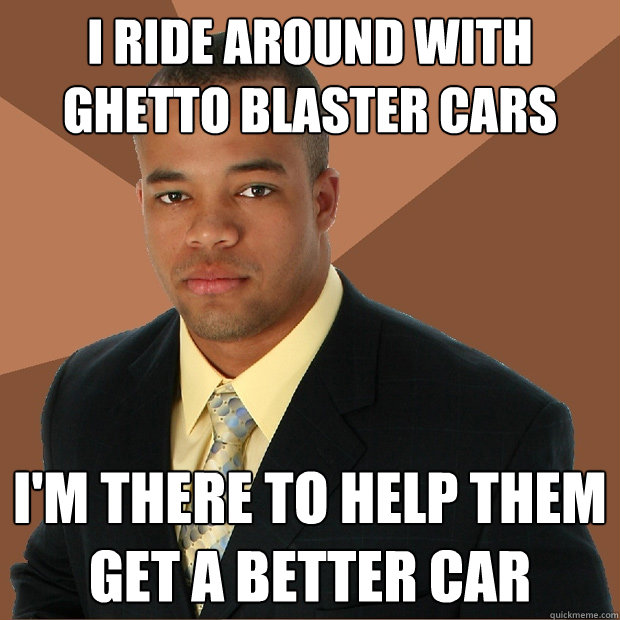 i ride around with ghetto blaster cars i'm there to help them get a better car  Successful Black Man