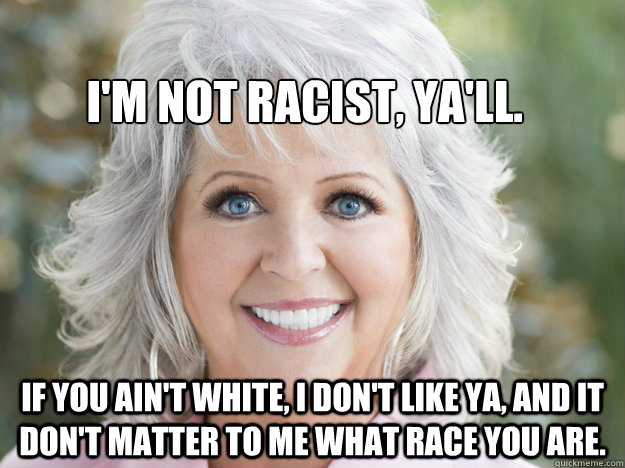 if you ain't white, i don't like ya, and it don't matter to me what race you are. I'm not racist, ya'll. - if you ain't white, i don't like ya, and it don't matter to me what race you are. I'm not racist, ya'll.  paula deen soon