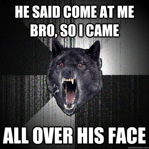 He said come at me bro, so i came all over his face  Insanity Wolf