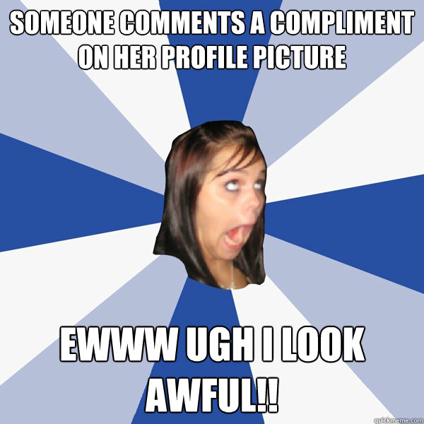 someone comments a compliment on her profile picture  EWWW ugh I look awful!!  Annoying Facebook Girl