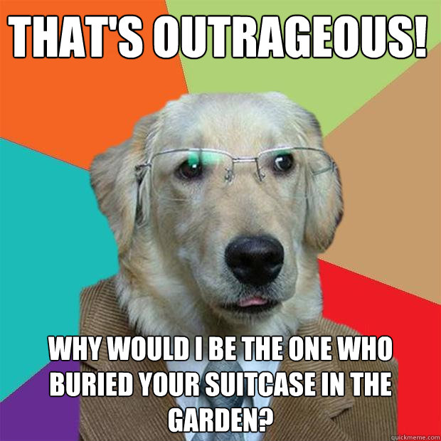 That's outrageous! Why would I be the one who buried your suitcase in the garden?  Business Dog