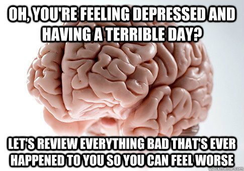 Oh, you're feeling depressed and having a terrible day? Let's review everything bad that's ever happened to you so you can feel worse - Oh, you're feeling depressed and having a terrible day? Let's review everything bad that's ever happened to you so you can feel worse  Scumbag Brain