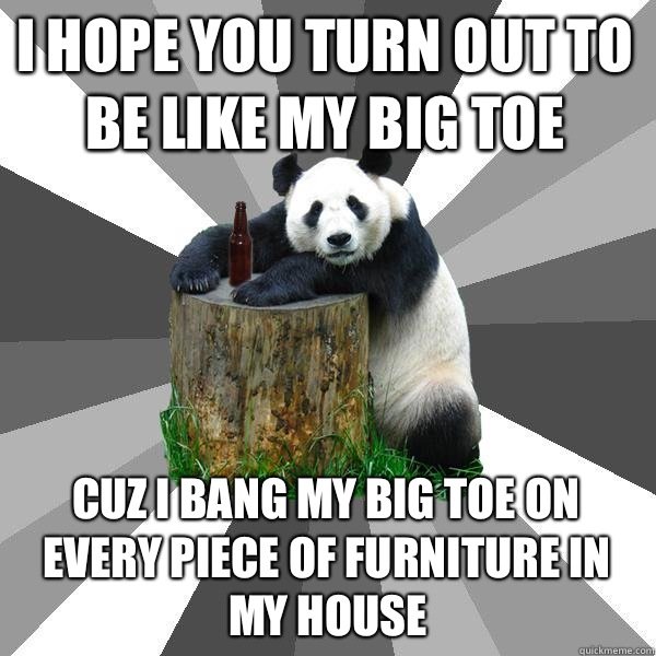I hope you turn out to be like my big toe Cuz I bang my big toe on every piece of furniture in my house - I hope you turn out to be like my big toe Cuz I bang my big toe on every piece of furniture in my house  Pickup-Line Panda