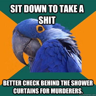 Sit down to take a shit Better check behind the shower curtains for murderers.  Paranoid Parrot