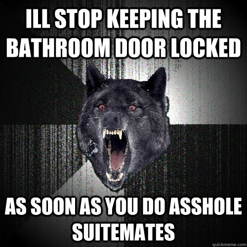 ill stop keeping the bathroom door locked  as soon as you do asshole suitemates  Insanity Wolf