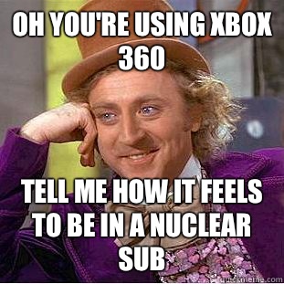 Oh you're using xbox 360 Tell me how it feels to be in a nuclear sub  Condescending Wonka