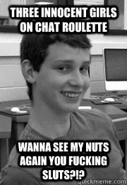 three innocent girls on chat roulette wanna see my nuts again you fucking sluts?!? - three innocent girls on chat roulette wanna see my nuts again you fucking sluts?!?  why you no like andy!