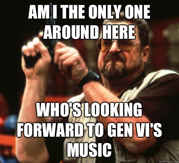 am I the only one around here who's looking forward to Gen VI's music  Angry Walter