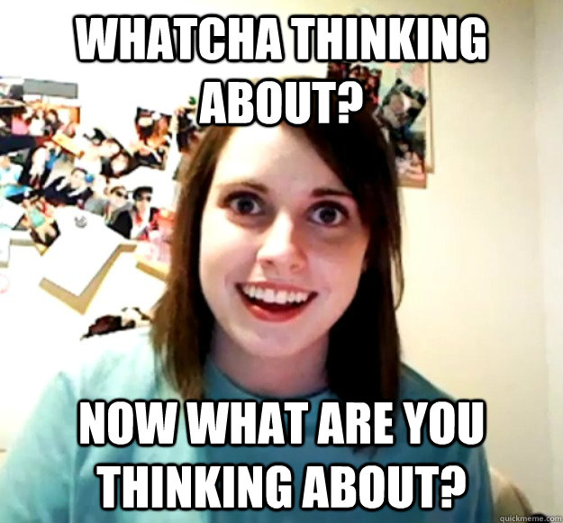 Whatcha thinking about? now what are you thinking about?  Overly Attached Girlfriend