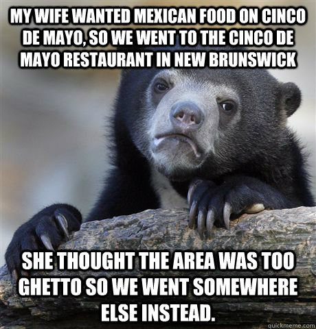 My wife wanted Mexican food on Cinco De Mayo, so we went to the cinco de mayo restaurant in New Brunswick she thought the area was too ghetto so we went somewhere else instead. - My wife wanted Mexican food on Cinco De Mayo, so we went to the cinco de mayo restaurant in New Brunswick she thought the area was too ghetto so we went somewhere else instead.  Confession Bear