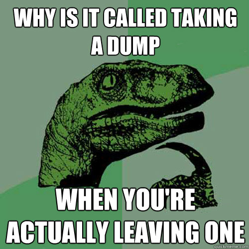 why is it called taking a dump when you're actually leaving one - why is it called taking a dump when you're actually leaving one  Philosoraptor