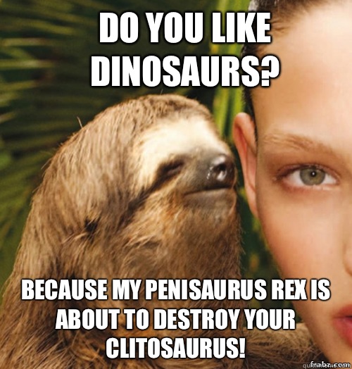 Do you like dinosaurs? Because my penisaurus rex is about to destroy your clitosaurus!  rape sloth