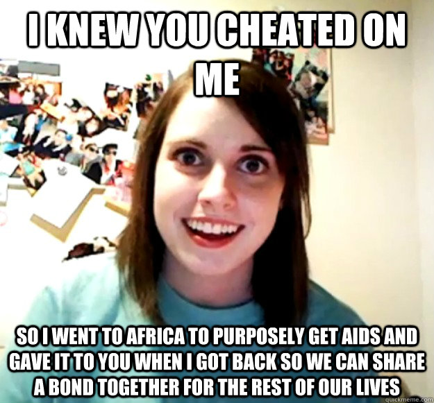 I KNEW YOU CHEATED ON ME SO I WENT TO AFRICA TO PURPOSELY GET AIDS AND GAVE IT TO YOU WHEN I GOT BACK SO WE CAN SHARE A BOND TOGETHER FOR THE REST OF OUR LIVES - I KNEW YOU CHEATED ON ME SO I WENT TO AFRICA TO PURPOSELY GET AIDS AND GAVE IT TO YOU WHEN I GOT BACK SO WE CAN SHARE A BOND TOGETHER FOR THE REST OF OUR LIVES  Misc