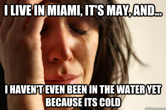 I live in Miami, it's May, and... I haven't even been in the water yet because its cold  First World Problems