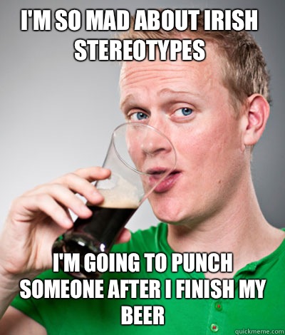 I'm so mad about Irish stereotypes I'm going to punch someone after I finish my beer  