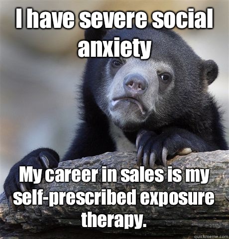 I have severe social anxiety My career in sales is my self-prescribed exposure therapy. - I have severe social anxiety My career in sales is my self-prescribed exposure therapy.  Misc