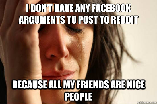 I don't have any facebook arguments to post to reddit because all my friends are nice people  First World Problems