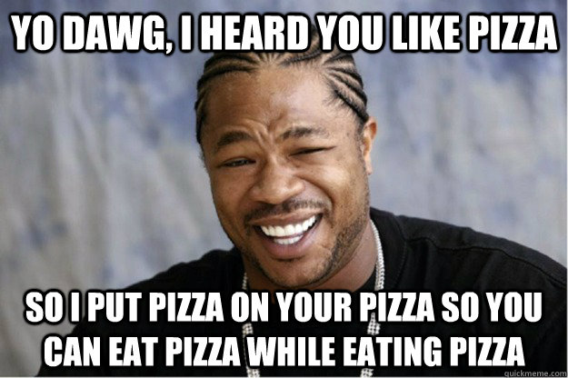 yo dawg, i heard you like pizza so i put pizza on your pizza so you can eat pizza while eating pizza  Shakesspear Yo dawg