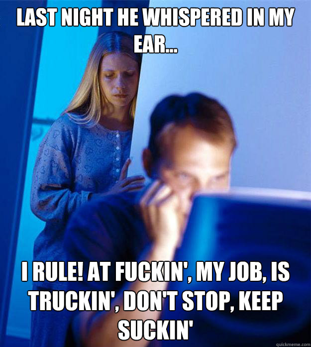 Last night he whispered in my ear... I rule! At fuckin', my job, is truckin', don't stop, keep suckin'  Redditors Wife