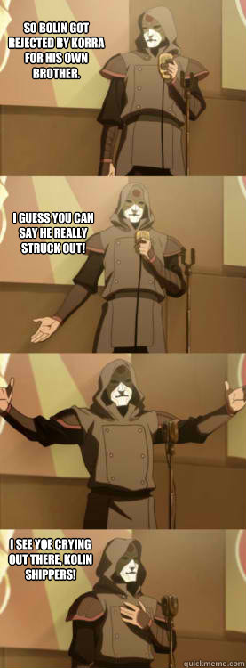 So Bolin got rejected by korra for his own brother. i guess you can say he really STRUCK OUT! i see yoe crying out there, Kolin shippers!  Comedy Amon