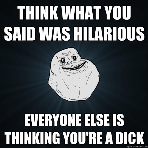 Think what you said was hilarious everyone else is thinking you're a dick  Forever Alone