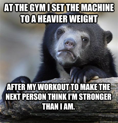At the gym I set the machine to a heavier weight After my workout to make the next person think I'm stronger than I am.  Confession Bear