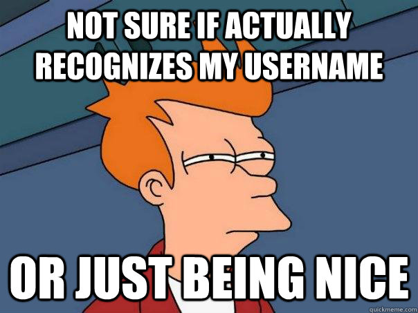 Not sure if actually recognizes my username Or just being nice - Not sure if actually recognizes my username Or just being nice  Futurama Fry