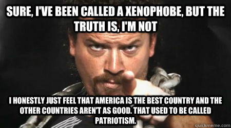 Sure, I've been called a xenophobe, but the truth is, I'm not I honestly just feel that America is the best country and the other countries aren't as good. That used to be called patriotism.  - Sure, I've been called a xenophobe, but the truth is, I'm not I honestly just feel that America is the best country and the other countries aren't as good. That used to be called patriotism.   kenny powers