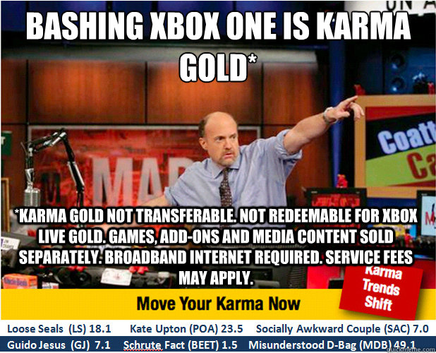bashing Xbox one is karma gold* *karma gold not transferable. Not redeemable for xbox live gold. Games, add-ons and media content sold separately. Broadband internet required. service fees may apply. - bashing Xbox one is karma gold* *karma gold not transferable. Not redeemable for xbox live gold. Games, add-ons and media content sold separately. Broadband internet required. service fees may apply.  Jim Kramer with updated ticker