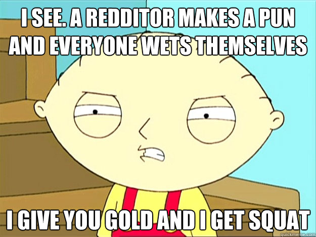 i see. a redditor makes a pun and everyone wets themselves i give you gold and i get squat - i see. a redditor makes a pun and everyone wets themselves i give you gold and i get squat  Misc