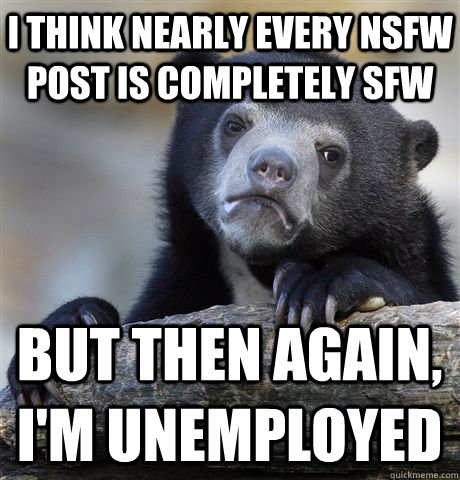 I think nearly every NSFW post is completely SFW but then again,  I'm unemployed  Confession Bear