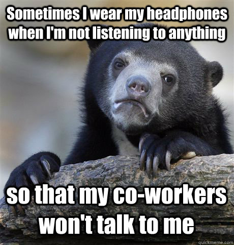 Sometimes I wear my headphones when I'm not listening to anything so that my co-workers won't talk to me  Confession Bear