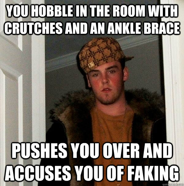 You hobble in the room with crutches and an ankle brace Pushes you over and accuses you of faking  Scumbag Steve