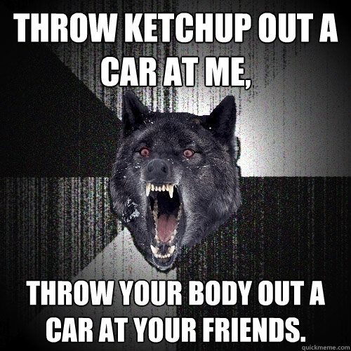 Throw ketchup out a car at me, Throw your body out a car at your friends.  Insanity Wolf