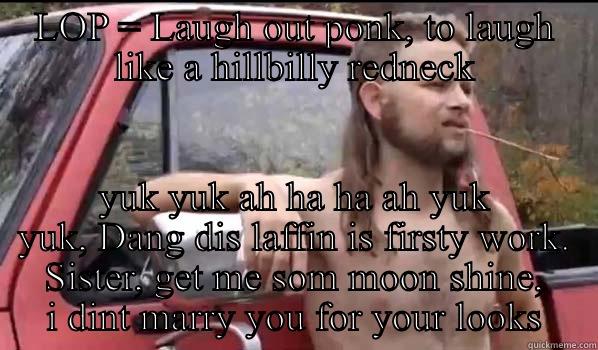 LOP = LAUGH OUT PONK, TO LAUGH LIKE A HILLBILLY REDNECK YUK YUK AH HA HA AH YUK YUK, DANG DIS LAFFIN IS FIRSTY WORK. SISTER, GET ME SOM MOON SHINE, I DINT MARRY YOU FOR YOUR LOOKS Almost Politically Correct Redneck