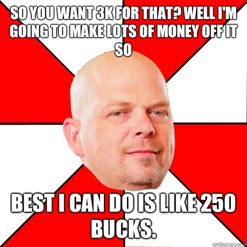 So you want 3k for that? Well I'm going to make lots of money off it so  Best I can do is like 250 bucks.   Pawn Star