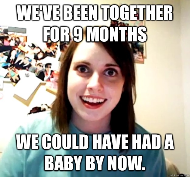 We've been together for 9 months We could have had a baby by now.  Overly Attached Girlfriend