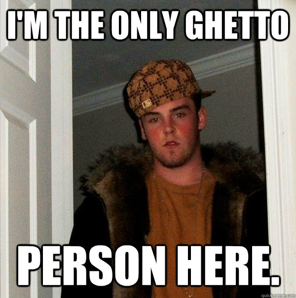 I'm the only ghetto  person here. - I'm the only ghetto  person here.  Scumbag Steve