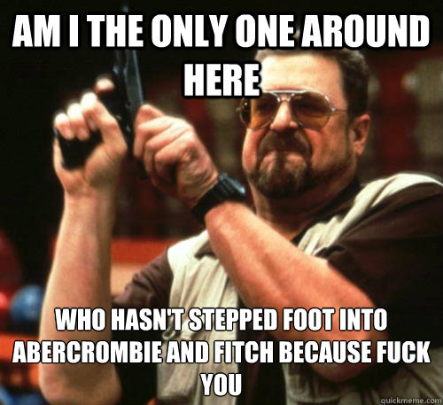 Am i the only one around here who hasn't stepped foot into abercrombie and fitch because fuck you  Am I The Only One Around Here