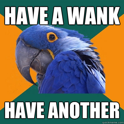 have a wank have another  Paranoid Parrot