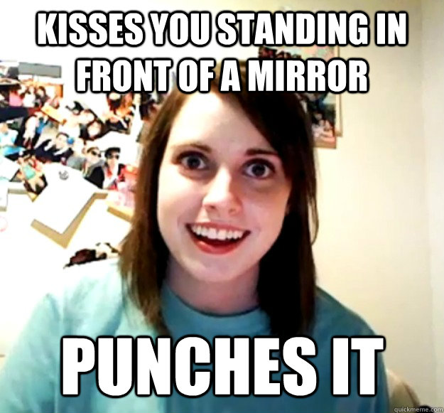 Kisses you standing in front of a mirror Punches it  Overly Attached Girlfriend