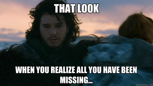 that look when you realize all you have been missing...  You know nothing jon Snow